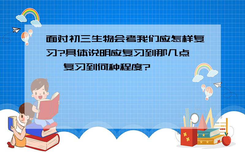 面对初三生物会考我们应怎样复习?具体说明应复习到那几点 、 复习到何种程度?