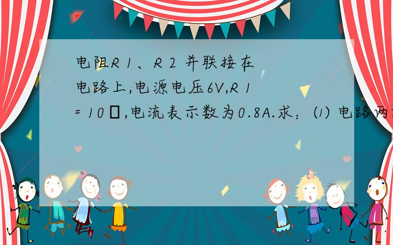 电阻R 1、R 2 并联接在电路上,电源电压6V,R 1= 10Ω,电流表示数为0.8A.求：⑴ 电路两端的电压；⑵通过R 2 的电流；   ⑶ R 2 的阻值.