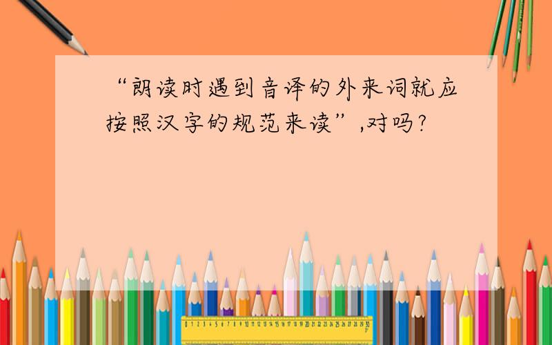 “朗读时遇到音译的外来词就应按照汉字的规范来读”,对吗?