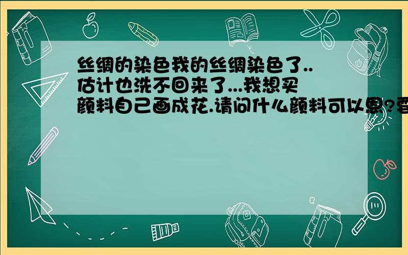 丝绸的染色我的丝绸染色了..估计也洗不回来了...我想买颜料自己画成花.请问什么颜料可以恩?要求画上以后洗涤不会掉色.