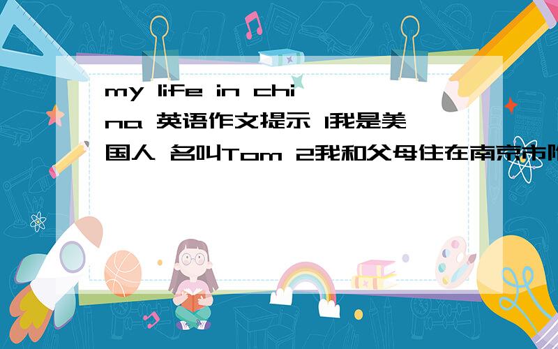 my life in china 英语作文提示 1我是美国人 名叫Tom 2我和父母住在南京市附近的一个小镇 在这乘地铁去市中心 要十分钟 这里的空气污染少 是居住的好地方 3我在阳光中学上学 有横多的同学 我