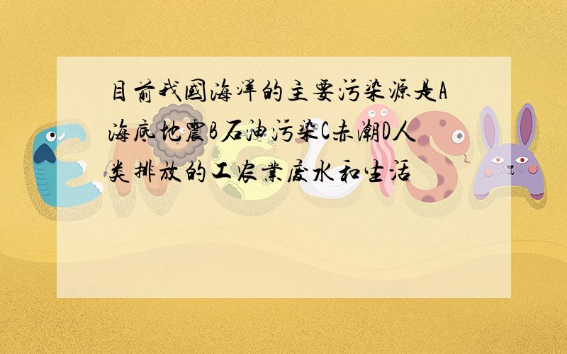 目前我国海洋的主要污染源是A海底地震B石油污染C赤潮D人类排放的工农业废水和生活