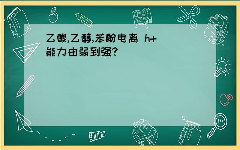 乙酸,乙醇,苯酚电离 h+ 能力由弱到强?