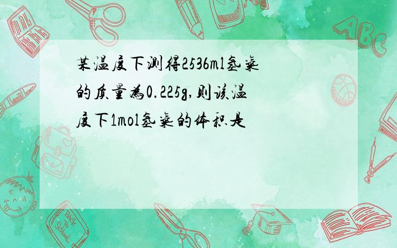 某温度下测得2536ml氢气的质量为0.225g,则该温度下1mol氢气的体积是