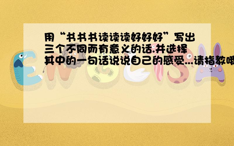 用“书书书读读读好好好”写出三个不同而有意义的话.并选择其中的一句话说说自己的感受...请指教哦