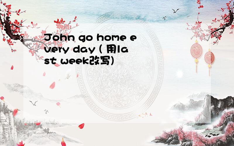 John go home every day ( 用last week改写)