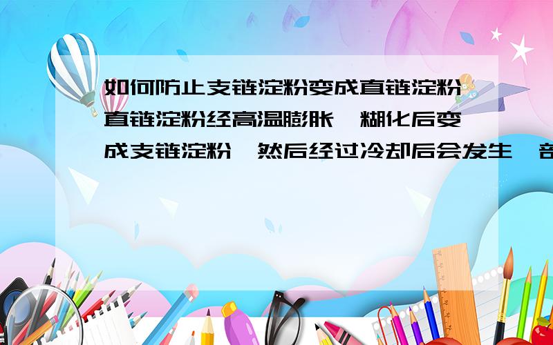 如何防止支链淀粉变成直链淀粉直链淀粉经高温膨胀、糊化后变成支链淀粉,然后经过冷却后会发生一部分支链淀粉重新变成直链淀粉吗?有什么办法可以防止这个过程发生?