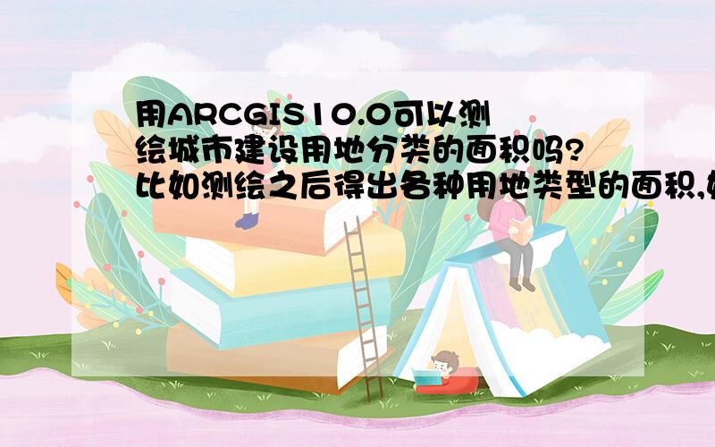 用ARCGIS10.0可以测绘城市建设用地分类的面积吗?比如测绘之后得出各种用地类型的面积,如果能该如何操作呢?