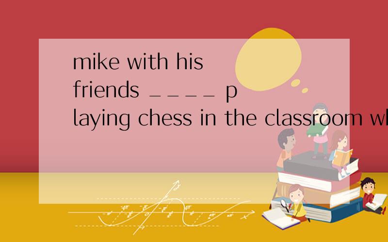 mike with his friends ____ playing chess in the classroom when mr li came in .这题考with 的用法．请就这个知识点进行说明,be 动词应该跟哪个主语保持一致．Ais BwasCareD were在BD之间，不能确定．不知道是应该