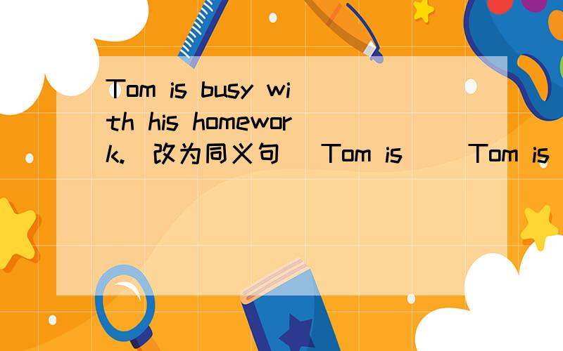 Tom is busy with his homework.(改为同义句) Tom is __Tom is busy with his homework.(改为同义句)Tom is ______ _______ ________ homework.