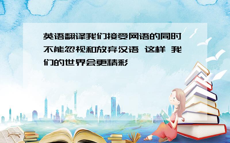 英语翻译我们接受网语的同时 不能忽视和放弃汉语 这样 我们的世界会更精彩