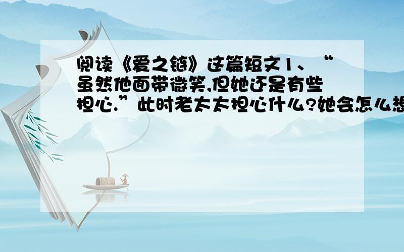 阅读《爱之链》这篇短文1、“虽然他面带微笑,但她还是有些担心.”此时老太太担心什么?她会怎么想?2、请按短文第六自然段的原意,将这段改写成对话的形式.