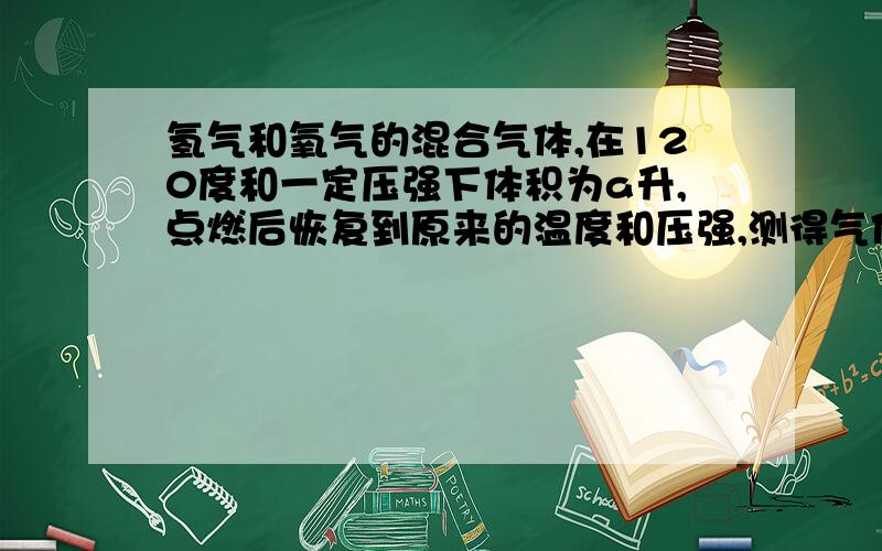 氢气和氧气的混合气体,在120度和一定压强下体积为a升,点燃后恢复到原来的温度和压强,测得气体体积为b升计算原混合气中氢气和氧气的体积各为多少2H2+O2===2H2O若H2过量就是O2反应玩了所以 O2