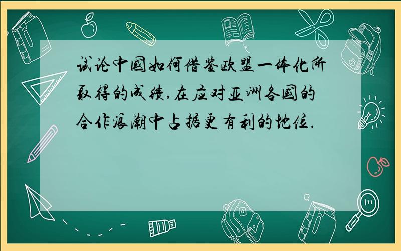 试论中国如何借鉴欧盟一体化所取得的成绩,在应对亚洲各国的合作浪潮中占据更有利的地位.