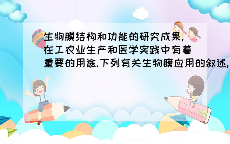 生物膜结构和功能的研究成果,在工农业生产和医学实践中有着重要的用途.下列有关生物膜应用的叙述,不正确的是 （ ）A．模拟生物膜可以处理污水,淡化海水B．研究生物膜可以寻找改善农