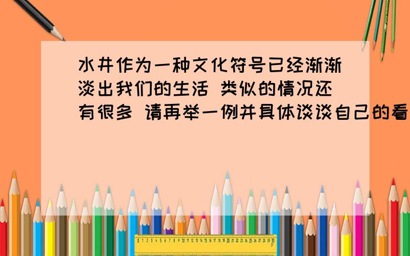 水井作为一种文化符号已经渐渐淡出我们的生活 类似的情况还有很多 请再举一例并具体谈谈自己的看法 100字