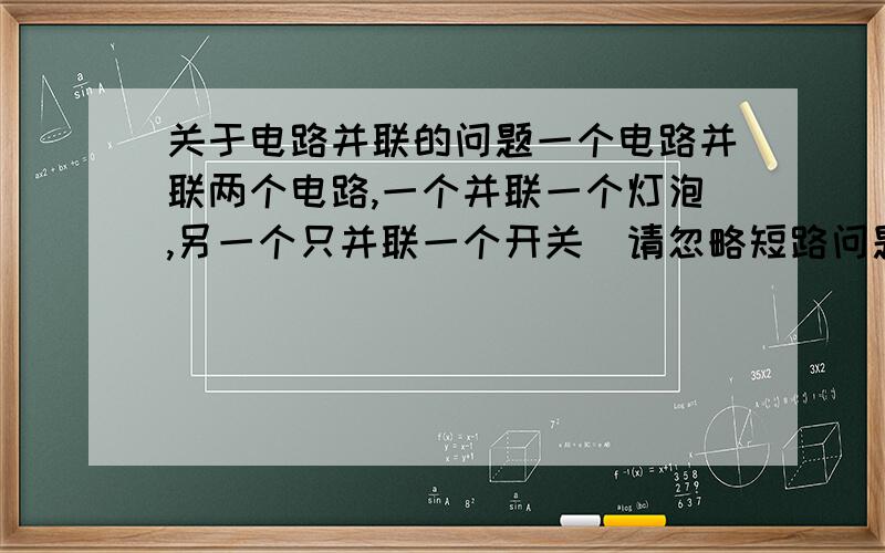 关于电路并联的问题一个电路并联两个电路,一个并联一个灯泡,另一个只并联一个开关（请忽略短路问题）,请问闭合了那个开关,灯泡的电路中还会有电流吗?如果在开关那路再串一个电阻会