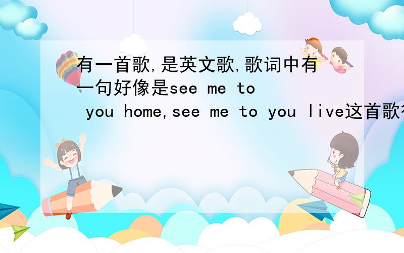 有一首歌,是英文歌,歌词中有一句好像是see me to you home,see me to you live这首歌很抒情.