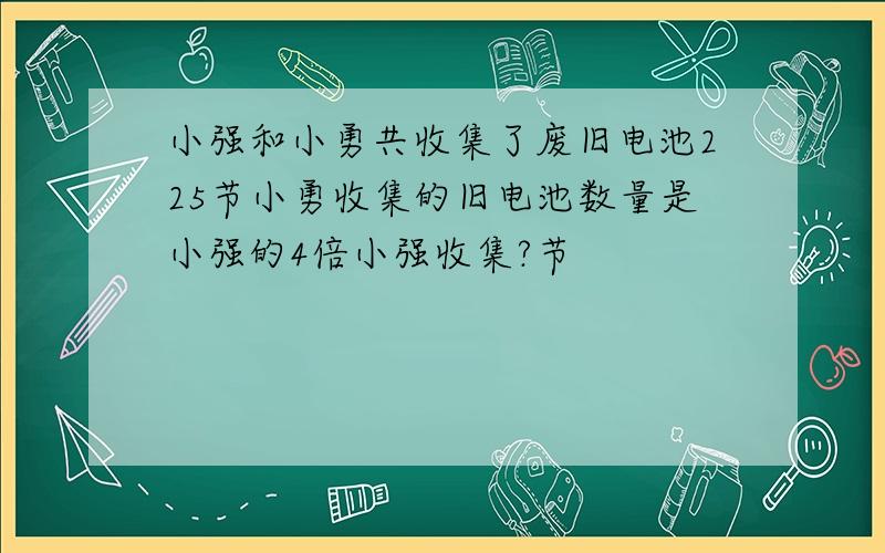 小强和小勇共收集了废旧电池225节小勇收集的旧电池数量是小强的4倍小强收集?节