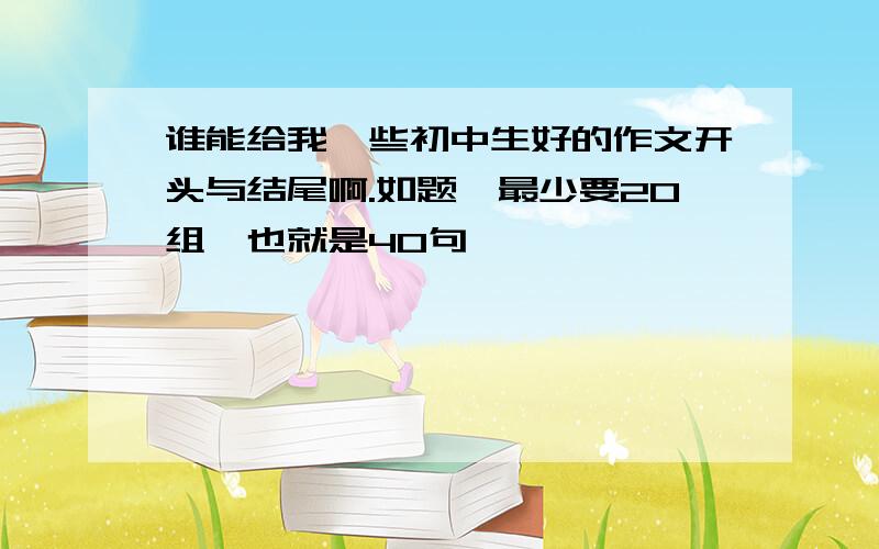 谁能给我一些初中生好的作文开头与结尾啊.如题,最少要20组,也就是40句