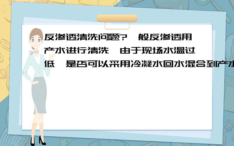 反渗透清洗问题?一般反渗透用产水进行清洗,由于现场水温过低,是否可以采用冷凝水回水混合到产水中进行加温清洗?考虑到冷凝水回水中含铁较高,会不会降低药效,或者再次污染反渗透?