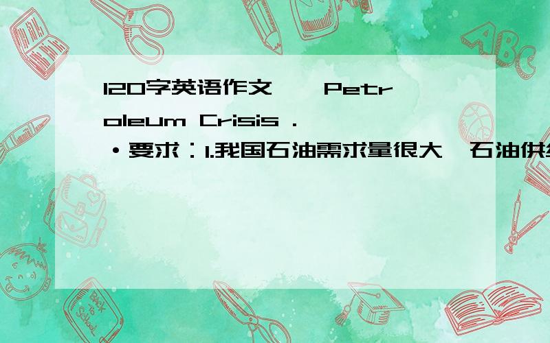 120字英语作文——Petroleum Crisis .·要求：1.我国石油需求量很大,石油供给形势严峻2.出现这种情况有很多原因3.说明你的看法