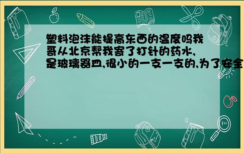 塑料泡沫能提高东西的温度吗我哥从北京帮我寄了打针的药水,是玻璃器皿,很小的一支一支的,为了安全运输,他把所有一支一支装在自制的塑料海面盒子了,用透明胶固定了,请问塑料海面或塑