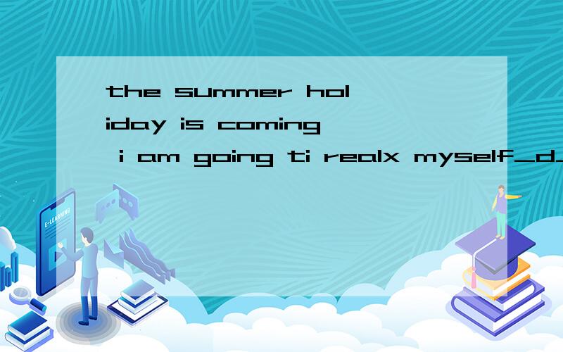 the summer holiday is coming i am going ti realx myself_d____the timethe summer holiday is coming i am going ti realx myself_d____the timefirst .i will visit the shanghai world expo park there i can learn more about the _c____from different countries