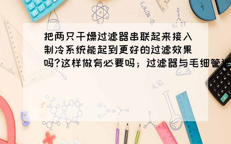 把两只干燥过滤器串联起来接入制冷系统能起到更好的过滤效果吗?这样做有必要吗；过滤器与毛细管连接端口朝上能有效减少毛细管脏睹吗?