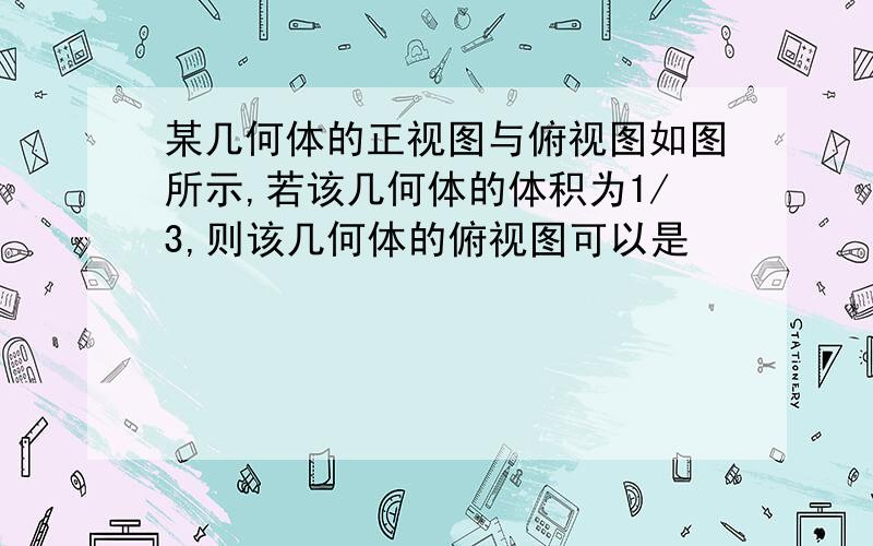 某几何体的正视图与俯视图如图所示,若该几何体的体积为1/3,则该几何体的俯视图可以是