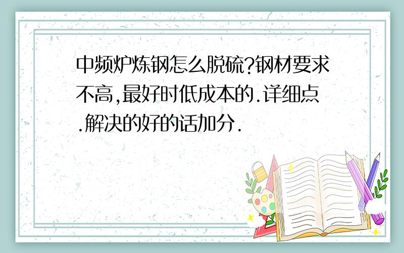 中频炉炼钢怎么脱硫?钢材要求不高,最好时低成本的.详细点.解决的好的话加分.