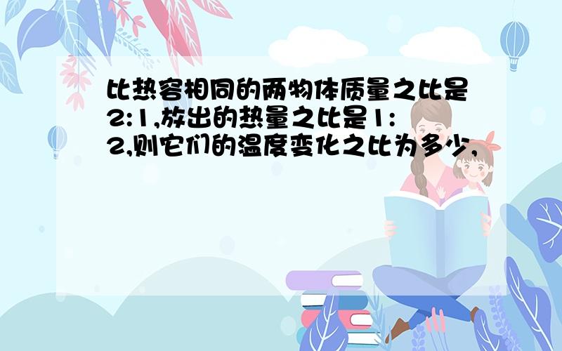 比热容相同的两物体质量之比是2:1,放出的热量之比是1:2,则它们的温度变化之比为多少,