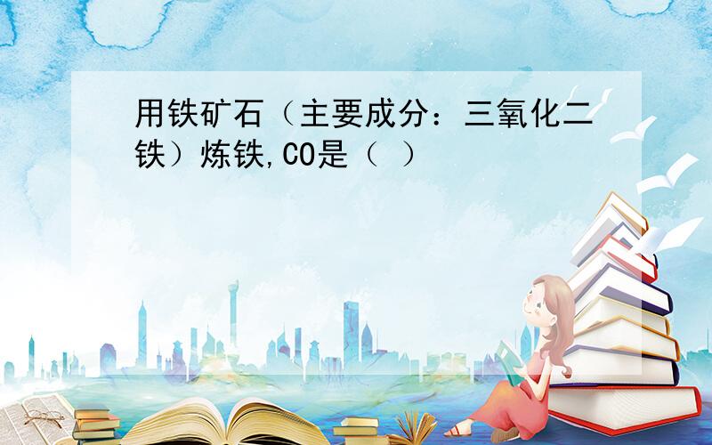 用铁矿石（主要成分：三氧化二铁）炼铁,CO是（ ）