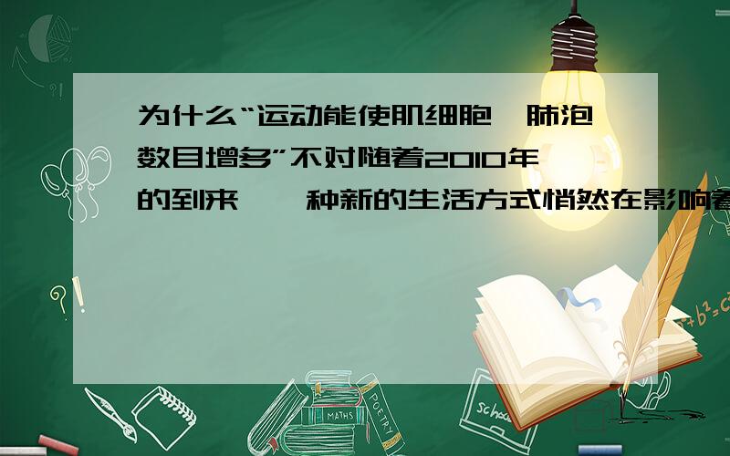 为什么“运动能使肌细胞、肺泡数目增多”不对随着2010年的到来,一种新的生活方式悄然在影响着人们的生活：低碳生活、有氧运动.倡导人们“每天有氧运动一小时,健康生活好身体”,目的