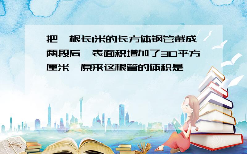 把一根长1米的长方体钢管截成两段后,表面积增加了30平方厘米,原来这根管的体积是