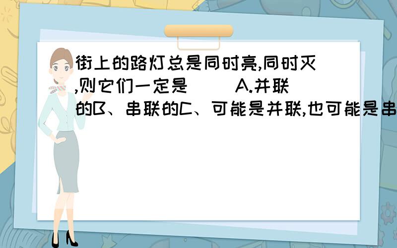 街上的路灯总是同时亮,同时灭,则它们一定是（ ）A.并联的B、串联的C、可能是并联,也可能是串联应该是A吧