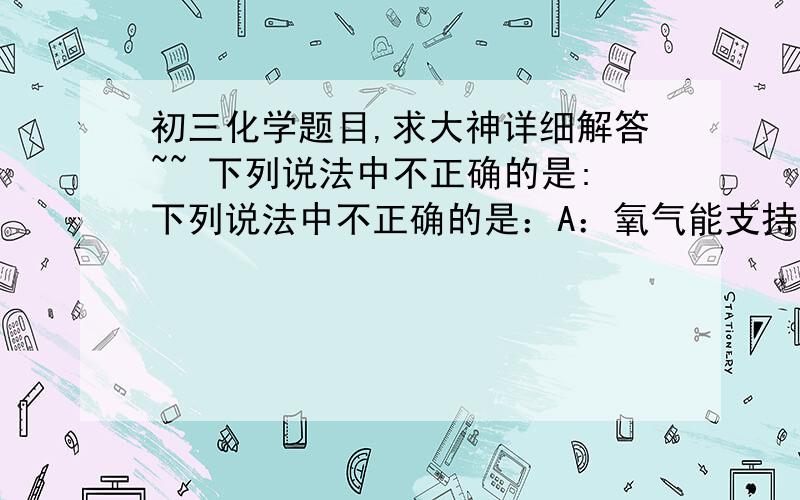 初三化学题目,求大神详细解答~~ 下列说法中不正确的是:下列说法中不正确的是：A：氧气能支持燃烧,因此可用于炼钢、气焊、宇宙航行等B：灯泡中充入氮气可延长寿命是利用其化学性质不