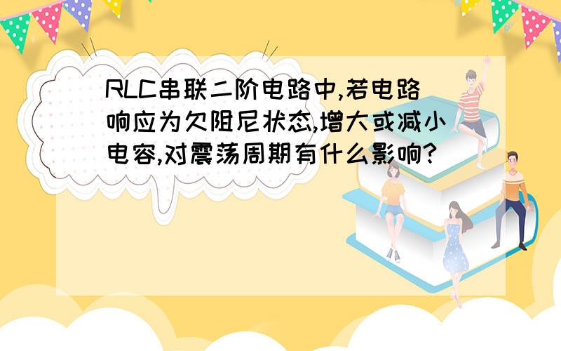 RLC串联二阶电路中,若电路响应为欠阻尼状态,增大或减小电容,对震荡周期有什么影响?