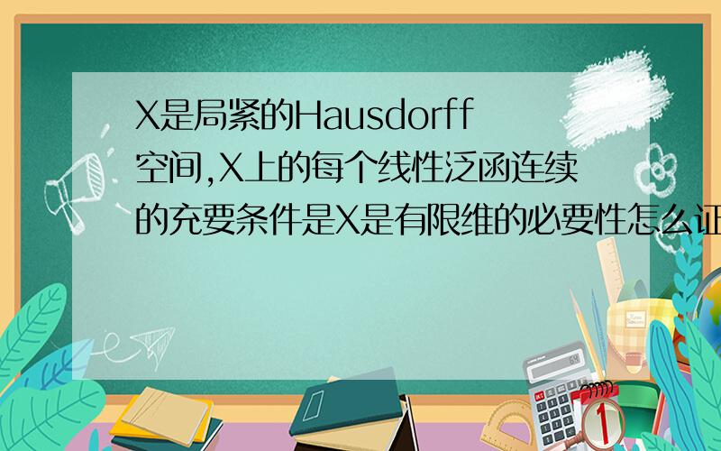 X是局紧的Hausdorff空间,X上的每个线性泛函连续的充要条件是X是有限维的必要性怎么证明X是紧Hausdorff空间