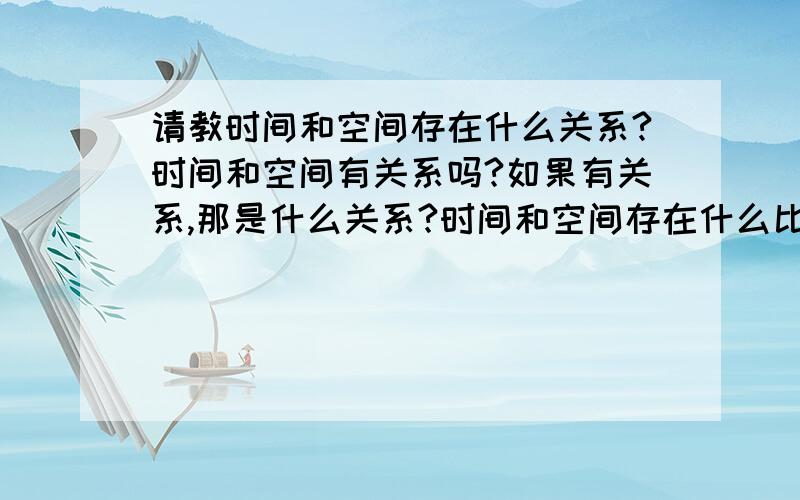 请教时间和空间存在什么关系?时间和空间有关系吗?如果有关系,那是什么关系?时间和空间存在什么比例呢?谢谢二位回答,请详细说明.怎么的相互转换关系.时空怎么的同性