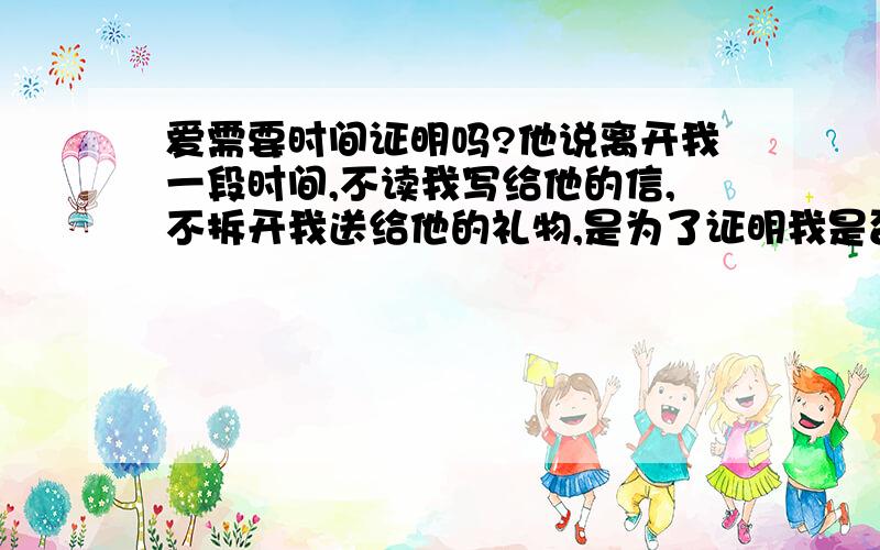 爱需要时间证明吗?他说离开我一段时间,不读我写给他的信,不拆开我送给他的礼物,是为了证明我是否真的爱他,因为他相信真爱是经得起时间的考验,并能抵御一切诱惑的.