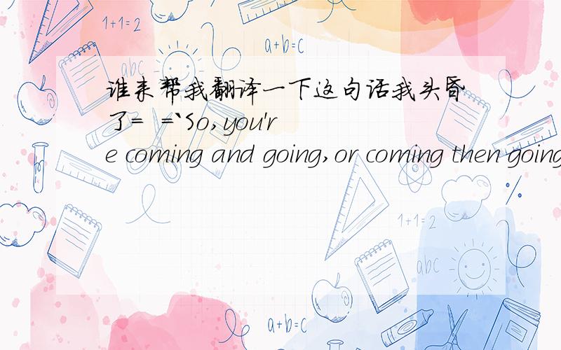 谁来帮我翻译一下这句话我头昏了=  =`So,you're coming and going,or coming then going,or coming and staying.我看了头晕=    =````