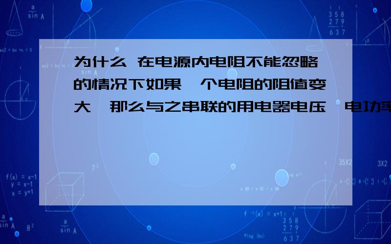 为什么 在电源内电阻不能忽略的情况下如果一个电阻的阻值变大,那么与之串联的用电器电压,电功率都变小?最好有推导过程