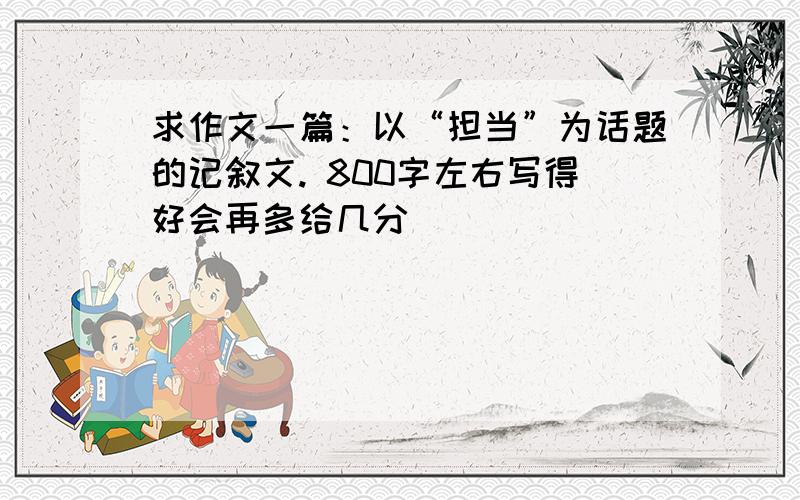 求作文一篇：以“担当”为话题的记叙文. 800字左右写得好会再多给几分