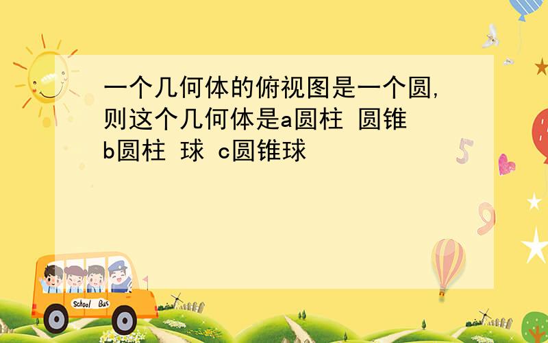 一个几何体的俯视图是一个圆,则这个几何体是a圆柱 圆锥 b圆柱 球 c圆锥球