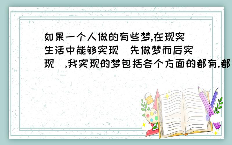 如果一个人做的有些梦,在现实生活中能够实现（先做梦而后实现）,我实现的梦包括各个方面的都有.都是先梦见后来在现实生活中实现,