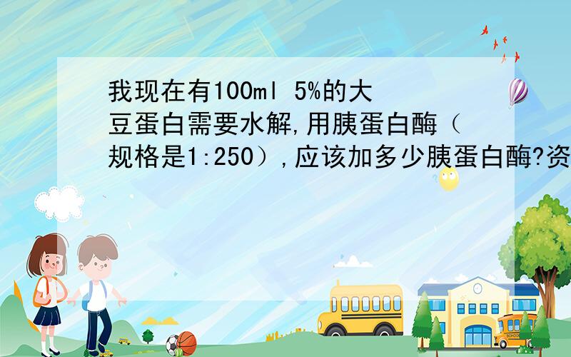 我现在有100ml 5%的大豆蛋白需要水解,用胰蛋白酶（规格是1:250）,应该加多少胰蛋白酶?资料上查到[E]/[S]=1:25,但是加入多少体积的胰蛋白酶比较合适?是和大豆蛋白底物等体积吗?P.S.蛋白质水解