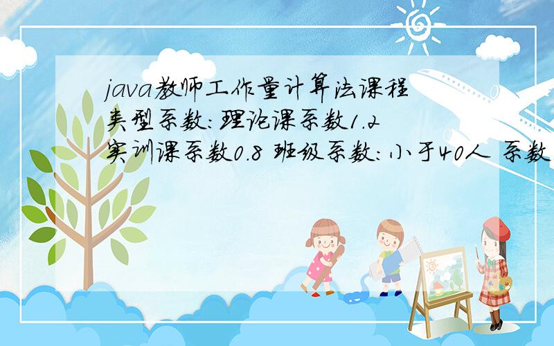 java教师工作量计算法课程类型系数：理论课系数1.2 实训课系数0.8 班级系数：小于40人 系数1大于等于40人且小于80人 系数1.1大于等于80人且小于100人 系数1.2大于等于100人 系数1.3职称系数：助