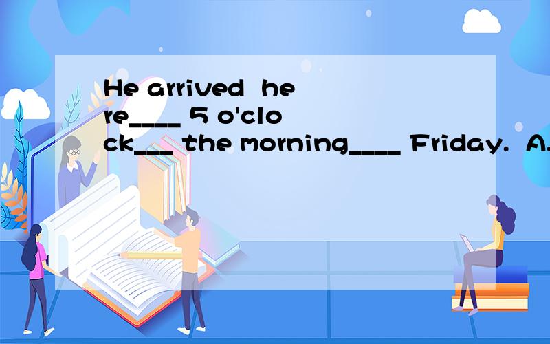 He arrived  here____ 5 o'clock___ the morning____ Friday.  A. at; in; on  B. at; of; on  选那一个请说明原因