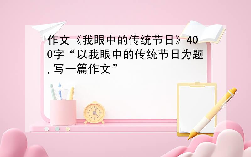 作文《我眼中的传统节日》400字“以我眼中的传统节日为题,写一篇作文”